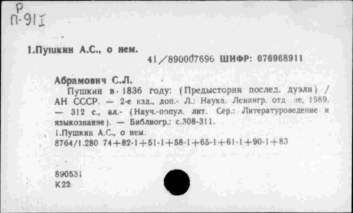 ﻿рл
П-911
1.Пушкин А.С., о нем.
41/890067696 ШИФР: 076968911
Абрамович С.Л.
Пушкин в- 1836 году: (Предыстория послед, дуэли) / АН СССР. — 2-е изд., доп.- Л.: Наука. Ленингр. отд не. 1989. — 312 с., ил.- (Науч.-попул. лит. Сер.: Литературоведение и языкознание). — Библиогр.: с.308-311.
, 1.Пушкин А.С., о нем
8764/1.280 74-+-82-14-61-1 + 58-14-65-1+61-14-90-1+83
890531 К 22